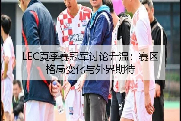 LEC夏季赛冠军讨论升温：赛区格局变化与外界期待